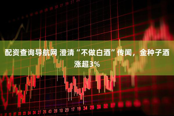 配资查询导航网 澄清“不做白酒”传闻，金种子酒涨超3%