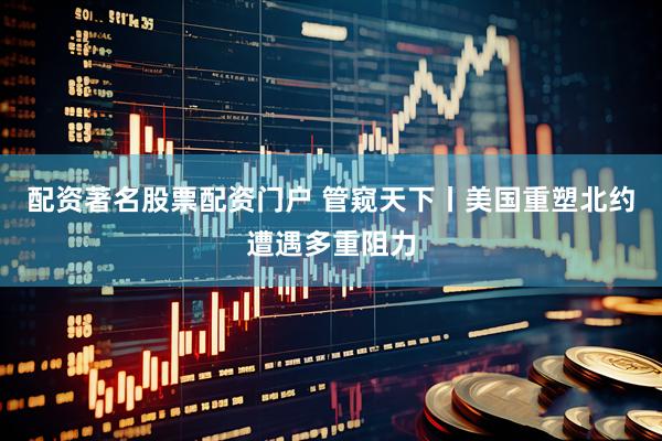 配资著名股票配资门户 管窥天下丨美国重塑北约遭遇多重阻力