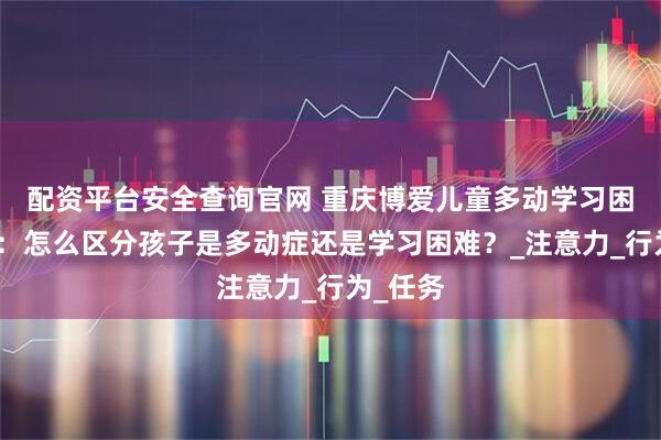 配资平台安全查询官网 重庆博爱儿童多动学习困难干预：怎么区分孩子是多动症还是学习困难？_注意力_行为_任务