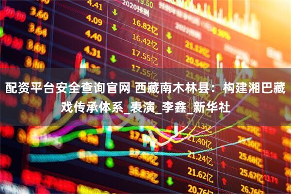 配资平台安全查询官网 西藏南木林县：构建湘巴藏戏传承体系_表演_李鑫_新华社