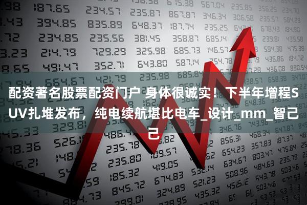 配资著名股票配资门户 身体很诚实！下半年增程SUV扎堆发布，纯电续航堪比电车_设计_mm_智己