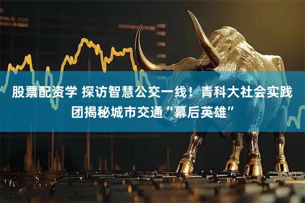 股票配资学 探访智慧公交一线！青科大社会实践团揭秘城市交通“幕后英雄”