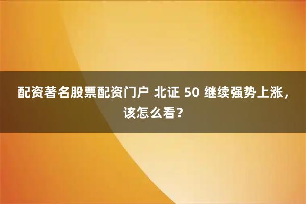 配资著名股票配资门户 北证 50 继续强势上涨，该怎么看？