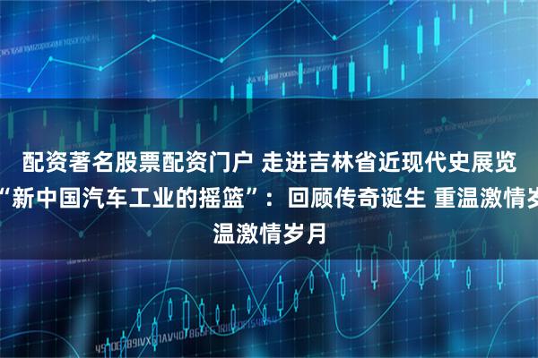 配资著名股票配资门户 走进吉林省近现代史展览｜“新中国汽车工业的摇篮”：回顾传奇诞生 重温激情岁月