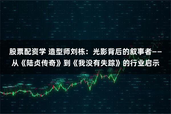 股票配资学 造型师刘栋：光影背后的叙事者——从《陆贞传奇》到《我没有失踪》的行业启示