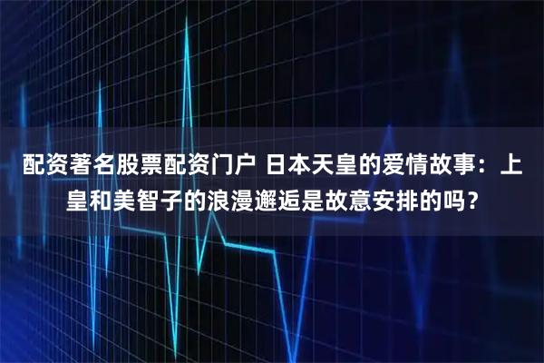 配资著名股票配资门户 日本天皇的爱情故事：上皇和美智子的浪漫邂逅是故意安排的吗？