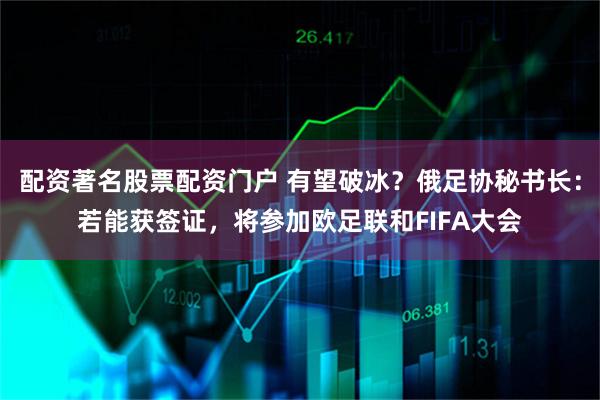 配资著名股票配资门户 有望破冰？俄足协秘书长：若能获签证，将参加欧足联和FIFA大会