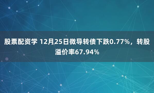 股票配资学 12月25日微导转债下跌0.77%，转股溢价率67.94%