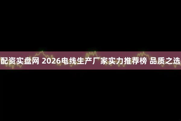配资实盘网 2026电线生产厂家实力推荐榜 品质之选