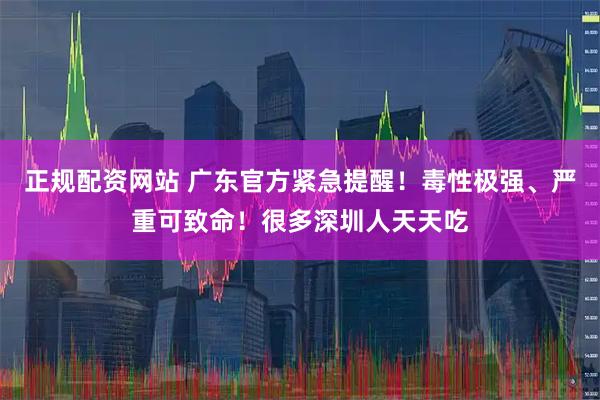 正规配资网站 广东官方紧急提醒！毒性极强、严重可致命！很多深圳人天天吃