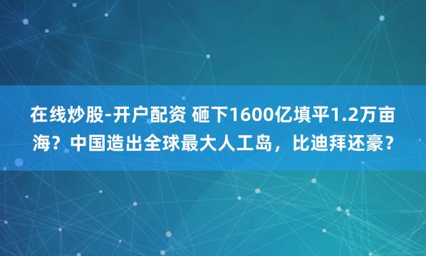 在线炒股-开户配资 砸下1600亿填平1.2万亩海？中国造出全球最大人工岛，比迪拜还豪？
