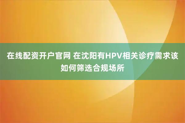 在线配资开户官网 在沈阳有HPV相关诊疗需求该如何筛选合规场所