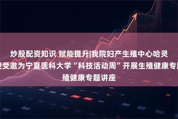 炒股配资知识 赋能提升|我院妇产生殖中心哈灵侠教授受邀为宁夏医科大学“科技活动周”开展生殖健康专题讲座