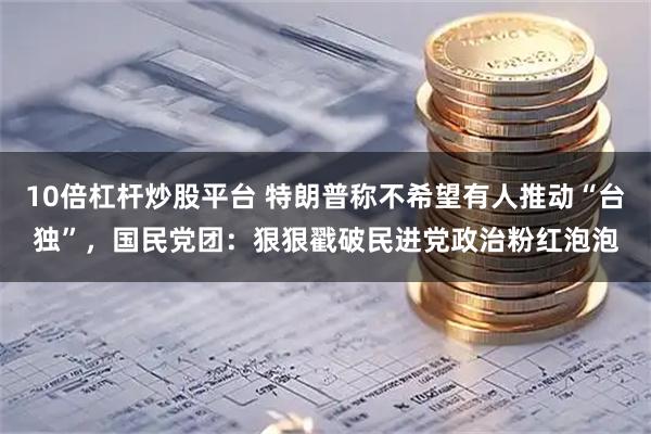 10倍杠杆炒股平台 特朗普称不希望有人推动“台独”，国民党团：狠狠戳破民进党政治粉红泡泡