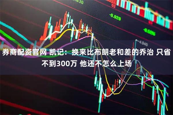 券商配资官网 凯记：换来比布朗老和差的乔治 只省不到300万 他还不怎么上场