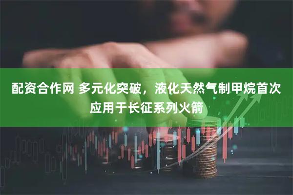 配资合作网 多元化突破，液化天然气制甲烷首次应用于长征系列火箭