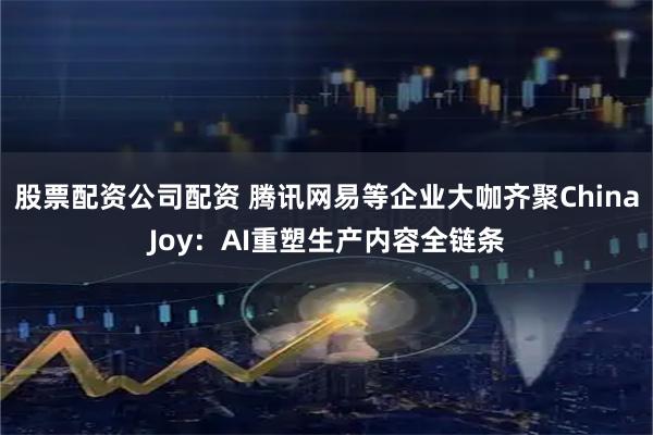 股票配资公司配资 腾讯网易等企业大咖齐聚ChinaJoy：AI重塑生产内容全链条