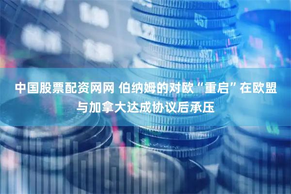 中国股票配资网网 伯纳姆的对欧“重启”在欧盟与加拿大达成协议后承压